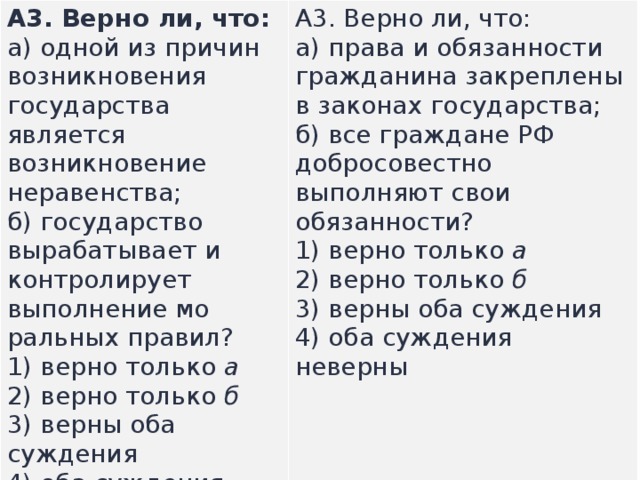 А3.  Верно ли, что: а) одной из причин возникновения государства является возникновение неравенства;  б) го­сударство вырабатывает и контролирует выполнение мо­ральных правил? А3.  Верно ли, что: а) права и обязанности гражданина закреплены в законах государства;  б) все граждане РФ добросовестно выполняют свои обязанности? 1) верно только  а  2) верно только  б  3) верны оба суждения  4) оба суждения неверны  1) верно только  а  2) верно только  б  3) верны оба суждения  4) оба суждения неверны  