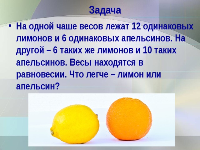 Задача На одной чаше весов лежат 12 одинаковых лимонов и 6 одинаковых апельсинов. На другой – 6 таких же лимонов и 10 таких апельсинов. Весы находятся в равновесии. Что легче – лимон или апельсин?  