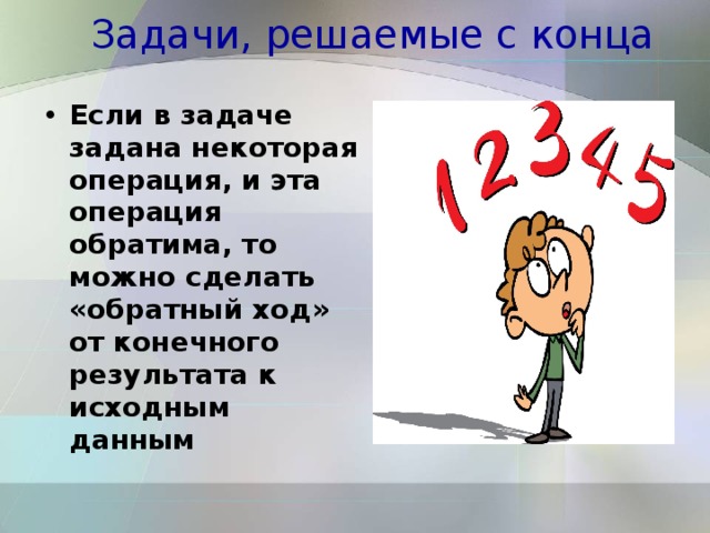 Задачи, решаемые с конца Если в задаче задана некоторая операция, и эта операция обратима, то можно сделать «обратный ход» от конечного результата к исходным данным  