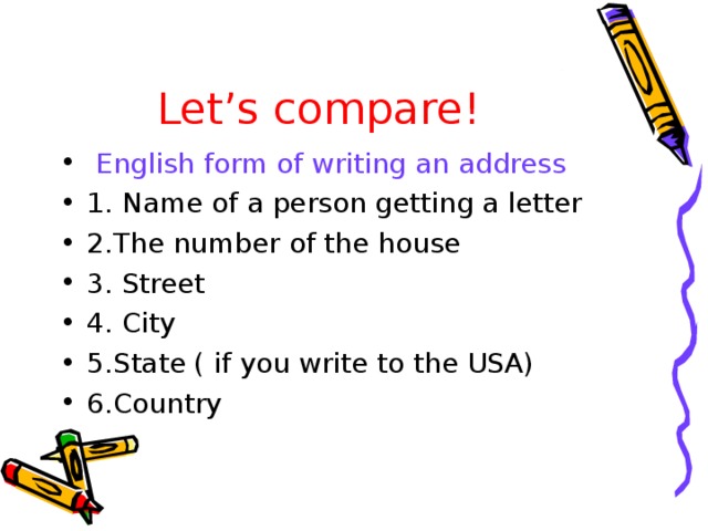 Let’s compare!  English form of writing an address 1. Name of a person getting a letter 2.The number of the house 3. Street 4. City 5.State ( if you write to the USA) 6.Country  