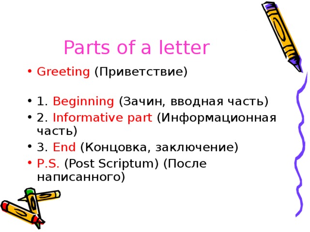 Parts of a letter  Greeting ( Приветствие ) 1. Beginning ( Зачин, вводная часть ) 2. Informative part ( Информационная  часть ) 3. End ( Концовка , заключение ) P . S . ( Post Scriptum ) (После написанного) 
