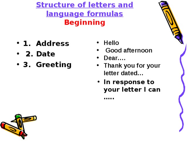    Structure of letters and language formulas  Beginning   1. Address  2. Date 3. Greeting  Hello  Good afternoon Dear…. Thank you for your letter dated… In response to your letter I can ….. 