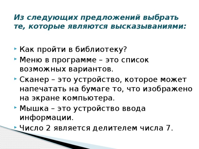 Из следующих предложений выбрать те, которые являются высказываниями:   Как пройти в библиотеку? Меню в программе – это список возможных вариантов. Сканер – это устройство, которое может напечатать на бумаге то, что изображено на экране компьютера. Мышка – это устройство ввода информации. Число 2 является делителем числа 7. 