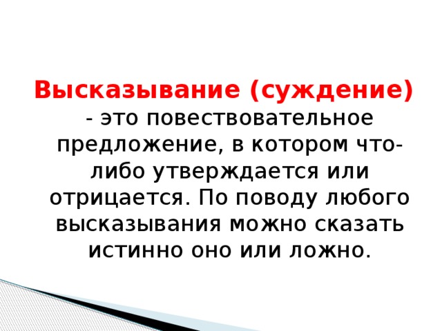 Высказывание (суждение)  - это повествовательное предложение, в котором что-либо утверждается или отрицается. По поводу любого высказывания можно сказать истинно оно или ложно. 