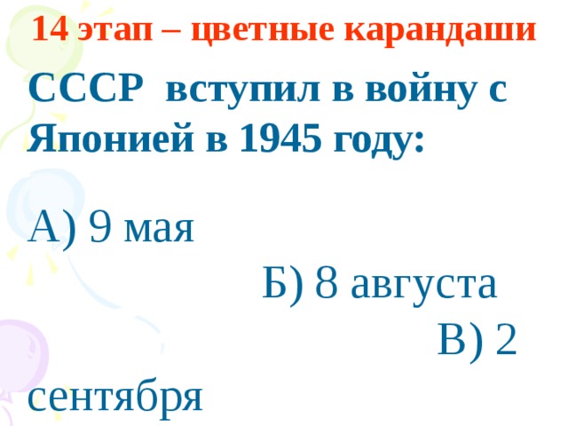 14 этап – цветные карандаши  СССР вступил в войну с Японией в 1945 году:   А) 9 мая Б) 8 августа В) 2 сентября
