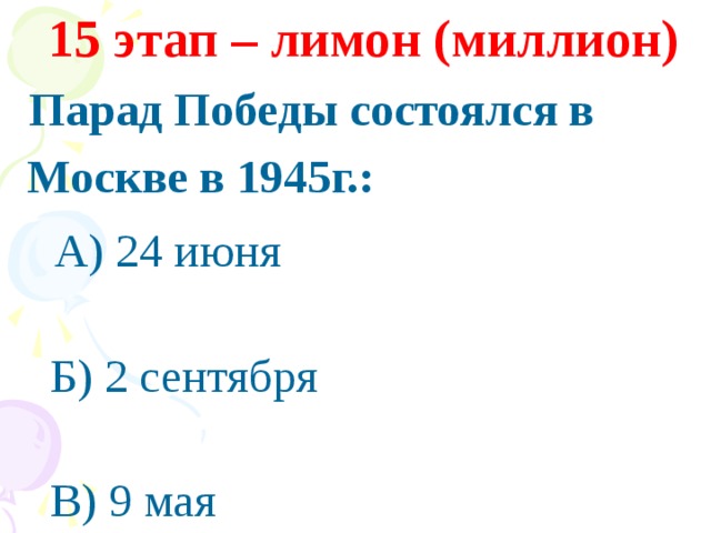 15 этап – лимон (миллион)  Парад Победы состоялся в  Москве в 1945г.:  А) 24 июня  Б) 2 сентября  В) 9 мая