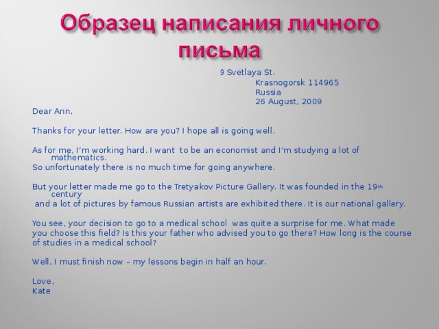   9 Svetlaya St.  Krasnogorsk 114965  Russia  26 August, 2009 Dear Ann, Thanks for your letter. How are you? I hope all is going well. As for me, I’m working hard. I want to be an economist and I’m studying a lot of mathematics. So unfortunately there is no much time for going anywhere. But your letter made me go to the Tretyakov Picture Gallery. It was founded in the 19 th century  and a lot of pictures by famous Russian artists are exhibited there. It is our national gallery. You see, your decision to go to a medical school was quite a surprise for me. What made you choose this field? Is this your father who advised you to go there? How long is the course of studies in a medical school? Well, I must finish now – my lessons begin in half an hour. Love, Kate 