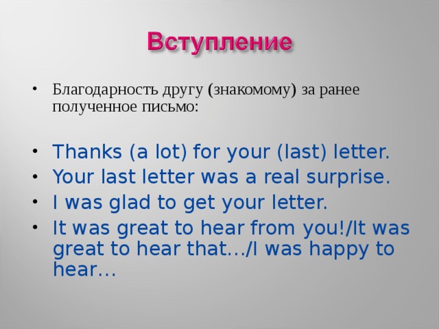 Благодарность другу (знакомому) за ранее полученное письмо:  Thanks (a lot) for your (last) letter. Your last letter was a real surprise. I was glad to get your letter. It was great to hear from you!/It was great to hear that…/I was happy to hear… 