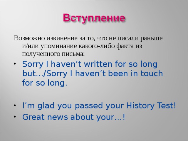 Возможно извинение за то, что не писали раньше и/или упоминание какого-либо факта из полученного письма: Sorry I haven’t written for so long but…/Sorry I haven’t been in touch for so long.  I’m glad you passed your History Test! Great news about your…! 
