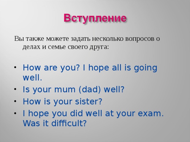 Вы также можете задать несколько вопросов о делах и семье своего друга: How are you? I hope all is going well. Is your mum (dad) well? How is your sister? I hope you did well at your exam. Was it difficult? 