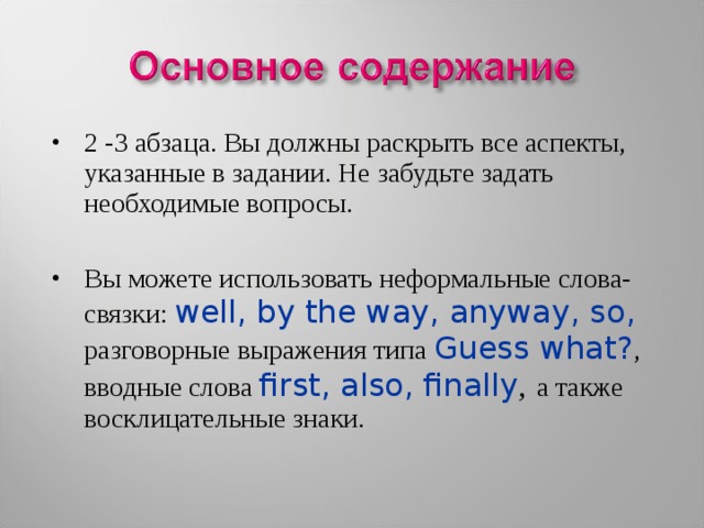 2 -3 абзаца. Вы должны раскрыть все аспекты, указанные в задании. Не забудьте задать необходимые вопросы.  Вы можете использовать неформальные слова-связки: well, by the way, anyway, so, разговорные выражения типа Guess what? , вводные слова first, also, finally ,  а также восклицательные знаки. 