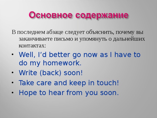 В последнем абзаце следует объяснить, почему вы заканчиваете письмо и упомянуть о дальнейших контактах: Well, I’d better go now as I have to do my homework. Write (back) soon! Take care and keep in touch! Hope to hear from you soon.  