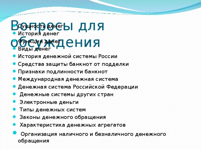 Вопросы для обсуждения Сущность денег История денег Функции денег Виды денег История денежной системы России Средства защиты банкнот от подделки Признаки подлинности банкнот Международная денежная система Денежная система Российской Федерации  Денежные системы других стран  Электронные деньги  Типы денежных систем  Законы денежного обращения  Характеристика денежных агрегатов  Организация наличного и безналичного денежного обращения  