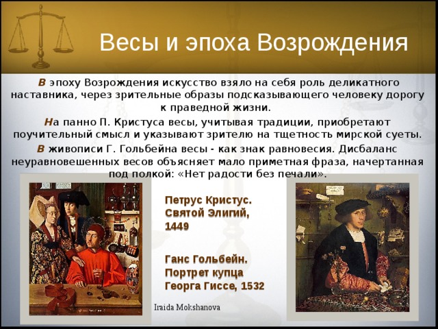 Весы и эпоха Возрождения  В  эпоху Возрождения искусство взяло на себя роль деликатного наставника, через зрительные образы подсказывающего человеку дорогу к праведной жизни. Н а панно П. Кристуса весы, учитывая традиции, приобретают поучительный смысл и указывают зрителю на тщетность мирской суеты. В  живописи Г. Гольбейна весы - как знак равновесия. Дисбаланс неуравновешенных весов объясняет мало приметная фраза, начертанная под полкой: «Нет радости без печали». Петрус Кристус. Святой Элигий, 1449 Ганс Гольбейн. Портрет купца Георга Гиссе, 1532 Iraida Mokshanova 