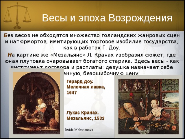 Весы и эпоха Возрождения Б ез весов не обходятся множество голландских жанровых сцен и натюрмортов, имитирующих торговое изобилие государства, как в работах Г. Доу. Н а картине же «Мезальянс» Л. Кранах изобразил сюжет, где юная плутовка очаровывает богатого старика. Здесь весы - как инструмент договора и расплаты: девушка назначает себе проверенную, безошибочную цену. Герард Доу. Мелочная лавка, 1647 Лукас Кранах. Мезальянс, 1532 Iraida Mokshanova 