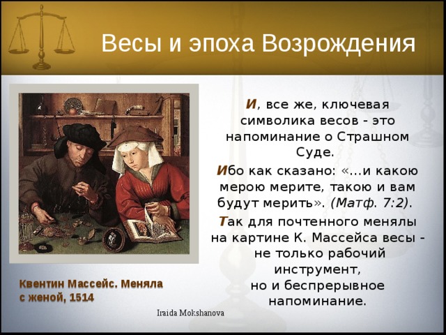Весы и эпоха Возрождения И , все же, ключевая символика весов - это напоминание о Страшном Суде. И бо как сказано: «…и какою мерою мерите, такою и вам будут мерить». (Матф. 7:2). Т ак для почтенного менялы на картине К. Массейса весы - не только рабочий инструмент, но и беспрерывное напоминание. Квентин Массейс. Меняла с женой, 1514 Iraida Mokshanova  