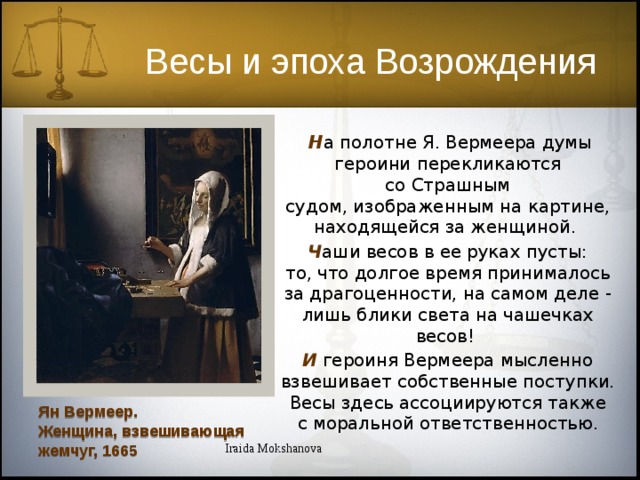 Весы и эпоха Возрождения  Н а полотне Я. Вермеера думы героини перекликаются со Страшным судом, изображенным на картине, находящейся за женщиной.  Ч аши весов в ее руках пусты: то, что долгое время принималось за драгоценности, на самом деле - лишь блики света на чашечках весов! И  героиня Вермеера мысленно взвешивает собственные поступки. Весы здесь ассоциируются также с моральной ответственностью. Ян Вермеер. Женщина, взвешивающая жемчуг, 1665 Iraida Mokshanova  