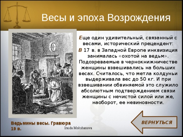 Весы и эпоха Возрождения Е ще один удивительный, связанный с весами, исторический прецендент: В 17 в. в Западной Европе инквизиция занималась «охотой на ведьм». Подозреваемые в чернокнижничестве женщины взвешивались на больших весах. Считалось, что метла колдуньи выдерживала вес до 50 кг. И при взвешивании обвиняемой это служило абсолютным подтверждением связи женщины с нечистой силой или же, наоборот, ее невиновности. ВЕРНУТЬСЯ Ведьмины весы. Гравюра 19 в. Iraida Mokshanova  