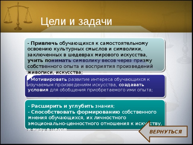 Цели и задачи - Привлечь обучающихся к самостоятельному освоению культурных смыслов и символики, заключенных в шедеврах мирового искусства, учить понимать символику весов через призму собственного опыта и восприятия произведений живописи, искусства; - Мотивировать развитие интереса обучающихся к изучаемым произведениям искусства, создавать условия для обобщения приобретаемого ими опыта; - Расширить и углубить знания; - Способствовать формированию собственного мнения обучающихся, их личностного эмоционально-ценностного отношения к искусству, к миру в целом. ВЕРНУТЬСЯ 