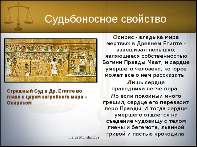 Судьбоносное свойство О сирис - владыка мира мертвых в Древнем Египте - взвешивал перышко, являющееся собственностью Богини Правды Маат, и сердце умершего человека, которое может все о нем рассказать. Л ишь сердце праведника легче пера. Н о если покойный много грешил, сердце его перевесит перо Правды. И тогда сердце умершего отдается на съедение чудовищу с телом гиены и бегемота, львиной гривой и пастью крокодила. Страшный Суд в Др. Египте во главе с царем загробного мира – Осирисом Iraida Mokshanova 