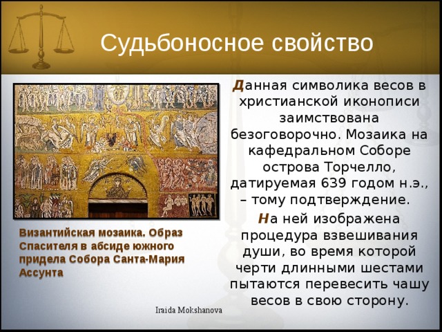 Судьбоносное свойство Д анная символика весов в христианской иконописи заимствована безоговорочно. Мозаика на кафедральном Соборе острова Торчелло, датируемая 639 годом н.э., – тому подтверждение.  Н а ней изображена процедура взвешивания души, во время которой черти длинными шестами пытаются перевесить чашу весов в свою сторону. Византийская мозаика. Образ Спасителя в абсиде южного придела Собора Санта-Мария Ассунта Iraida Mokshanova 