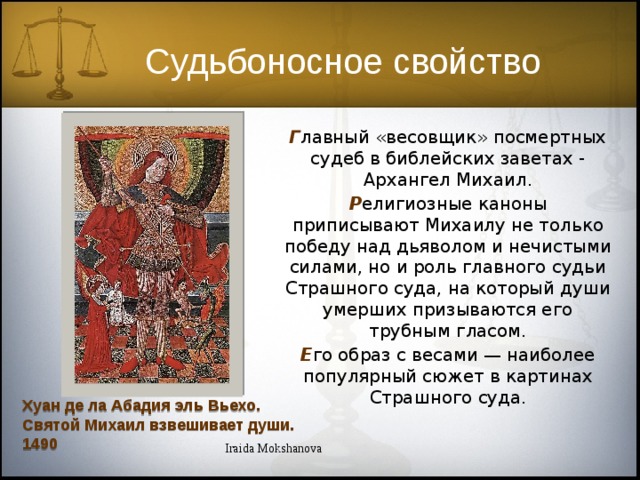 Судьбоносное свойство Г лавный «весовщик» посмертных судеб в библейских заветах - Архангел Михаил. Р елигиозные каноны приписывают Михаилу не только победу над дьяволом и нечистыми силами, но и роль главного судьи Страшного суда, на который души умерших призываются его трубным гласом. Е го образ с весами — наиболее популярный сюжет в картинах Страшного суда. Хуан де ла Абадия эль Вьехо. Святой Михаил взвешивает души. 1490 Iraida Mokshanova 