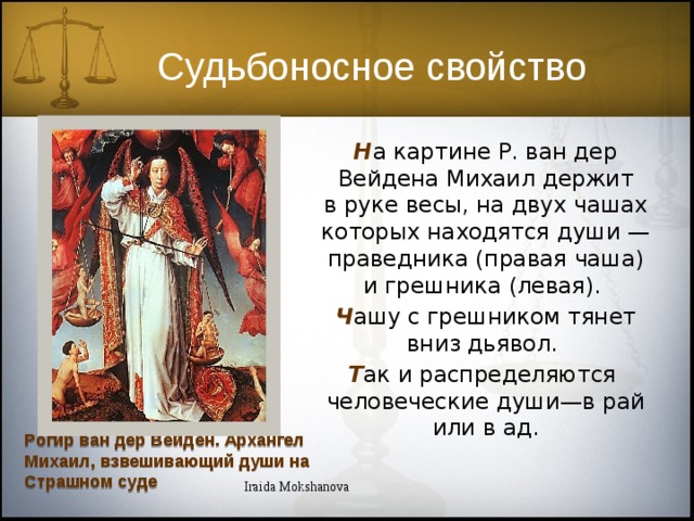 Судьбоносное свойство Н а картине Р. ван дер Вейдена Михаил держит в руке весы, на двух чашах которых находятся души — праведника (правая чаша) и грешника (левая). Ч ашу с грешником тянет вниз дьявол. Т ак и распределяются  человеческие души—в рай или в ад. Рогир ван дер Вейден. Архангел Михаил, взвешивающий души на Страшном суде Iraida Mokshanova 