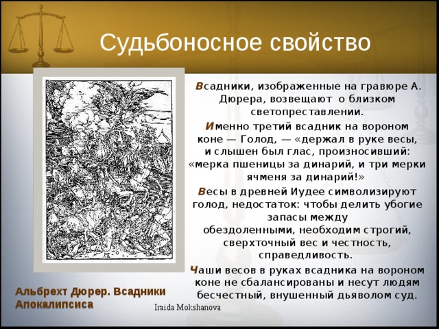 Судьбоносное свойство  В садники, изображенные на гравюре А. Дюрера, возвещают о близком светопреставлении. И менно третий всадник на вороном коне — Голод, — «держал в руке весы, и слышен был глас, произносивший: «мерка пшеницы за динарий, и три мерки ячменя за динарий!» В есы в древней Иудее символизируют голод, недостаток: чтобы делить убогие запасы между обездоленными, необходим строгий, сверхточный вес и честность, справедливость. Ч аши весов в руках всадника на вороном коне не сбалансированы и несут людям бесчестный, внушенный дьяволом суд. Альбрехт Дюрер. Всадники Апокалипсиса Iraida Mokshanova 