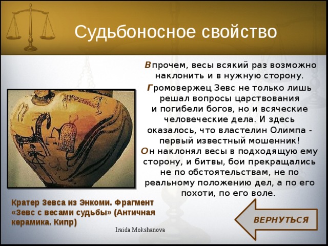 Судьбоносное свойство  В прочем, весы всякий раз возможно наклонить и в нужную сторону. Г ромовержец Зевс не только лишь решал вопросы царствования и погибели богов, но и всяческие человеческие дела. И здесь оказалось, что властелин Олимпа - первый известный мошенник! О н наклонял весы в подходящую ему сторону, и битвы, бои прекращались не по обстоятельствам, не по реальному положению дел, а по его похоти, по его воле. Кратер Зевса из Энкоми. Фрагмент «Зевс с весами судьбы» (Античная керамика. Кипр) ВЕРНУТЬСЯ Iraida Mokshanova 