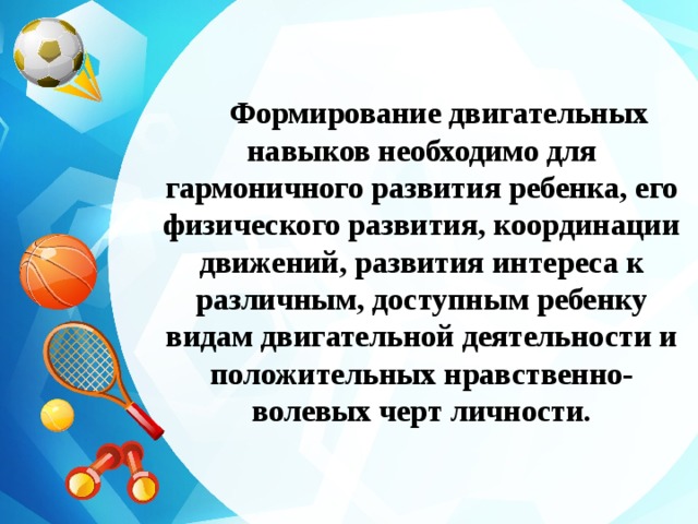 Формирование двигательных навыков необходимо для гармоничного развития ребенка, его физического развития, координации движений, развития интереса к различным, доступным ребенку видам двигательной деятельности и положительных нравственно-волевых черт личности. 