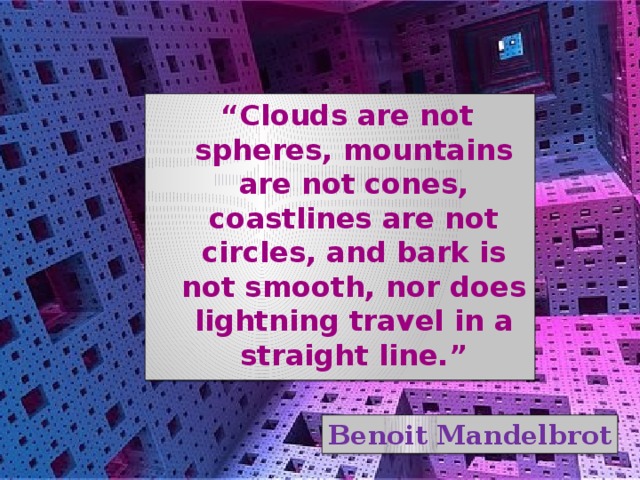 “ Clouds are not spheres, mountains are not cones, coastlines are not circles, and bark is not smooth, nor does lightning travel in a straight line.” Benoit Mandelbrot 