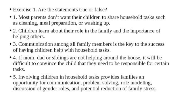 Exercise 1. Are the statements true or false? 1. Most parents don’t want their children to share household tasks such as cleaning, meal preparation, or washing up. 2. Children learn about their role in the family and the importance of helping others. 3. Communication among all family members is the key to the success of having children help with household tasks. 4. If mom, dad or siblings are not helping around the house, it will be difficult to convince the child that they need to be responsible for certain tasks. 5. Involving children in household tasks provides families an opportunity for communication, problem solving, role modeling, discussion of gender roles, and potential reduction of family stress. 