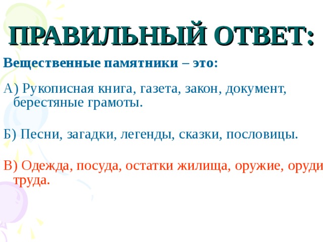 ПРАВИЛЬНЫЙ ОТВЕТ: Вещественные памятники – это:  А) Рукописная книга, газета, закон, документ, берестяные грамоты. Б) Песни, загадки, легенды, сказки, пословицы. В) Одежда, посуда, остатки жилища, оружие, орудия труда.