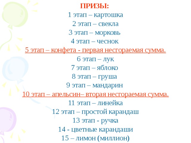 ПРИЗЫ: 1 этап – картошка 2 этап – свекла 3 этап – морковь 4 этап – чеснок 5 этап – конфета - первая несгораемая сумма. 6 этап – лук 7 этап – яблоко 8 этап – груша 9 этап – мандарин 10 этап – апельсин– вторая несгораемая сумма. 11 этап – линейка 12 этап – простой карандаш 13 этап - ручка 14 - цветные карандаши 15 – лимон (миллион)