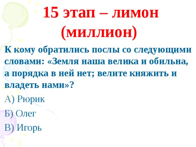 15 этап – лимон (миллион) К кому обратились послы со следующими словами: «Земля наша велика и обильна, а порядка в ней нет; велите княжить и владеть нами»? А) Рюрик Б) Олег В) Игорь