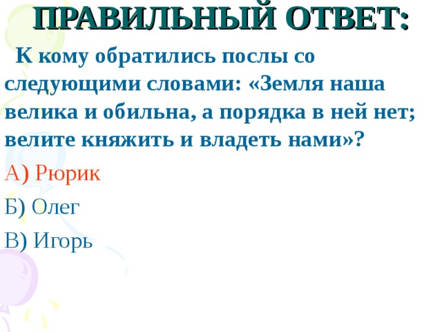 ПРАВИЛЬНЫЙ ОТВЕТ:  К кому обратились послы со следующими словами: «Земля наша велика и обильна, а порядка в ней нет; велите княжить и владеть нами»? А) Рюрик Б) Олег В) Игорь