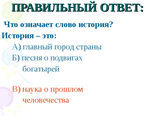 ПРАВИЛЬНЫЙ ОТВЕТ:  Что означает слово история? История – это:  А) главный город страны  Б) песня о подвигах  богатырей  В)  наука о прошлом  человечества