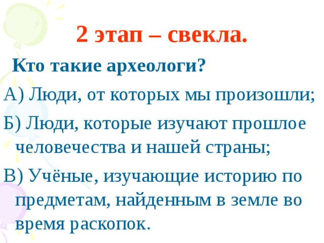 2 этап – свекла.  Кто такие археологи? А) Люди, от которых мы произошли; Б) Люди, которые изучают прошлое человечества и нашей страны; В) Учёные, изучающие историю по предметам, найденным в земле во время раскопок.