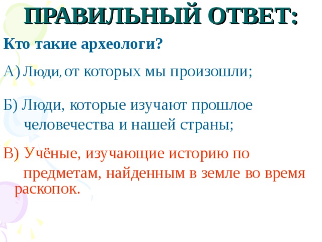 ПРАВИЛЬНЫЙ ОТВЕТ:  Кто такие археологи?  А)  Люди , от которых мы произошли;  Б) Люди, которые изучают прошлое  человечества и нашей страны; В) Учёные, изучающие историю по  предметам, найденным в земле  во время раскопок.