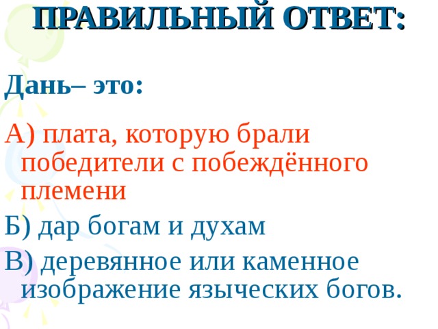 ПРАВИЛЬНЫЙ ОТВЕТ: Дань– это:  А) плата, которую брали победители с побеждённого племени Б) дар богам и духам В) деревянное или каменное изображение языческих богов.