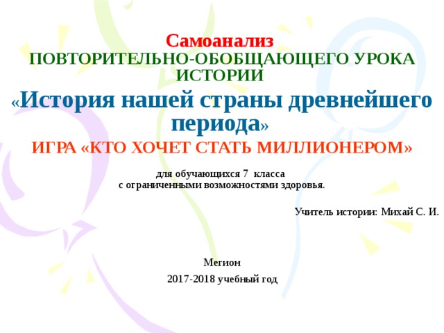 Самоанализ  ПОВТОРИТЕЛЬНО-ОБОБЩАЮЩЕГО УРОКА ИСТОРИИ  « История нашей страны древнейшего периода » ИГРА «КТО ХОЧЕТ СТАТЬ МИЛЛИОНЕРОМ»  для обучающихся 7 класса  с ограниченными возможностями здоровья.   Учитель истории: Михай С. И. Мегион 2017-2018 учебный год