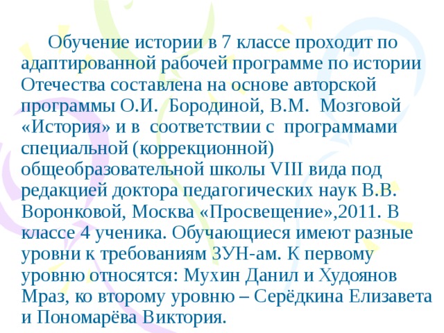 Обучение истории в 7 классе проходит по адаптированной рабочей программе по истории Отечества составлена на основе авторской программы О.И. Бородиной, В.М. Мозговой «История» и в соответствии с программами специальной (коррекционной) общеобразовательной школы VIII вида под редакцией доктора педагогических наук В.В. Воронковой, Москва «Просвещение»,2011. В классе 4 ученика. Обучающиеся имеют разные уровни к требованиям ЗУН-ам. К первому уровню относятся: Мухин Данил и Худоянов Мраз, ко второму уровню – Серёдкина Елизавета и Пономарёва Виктория.