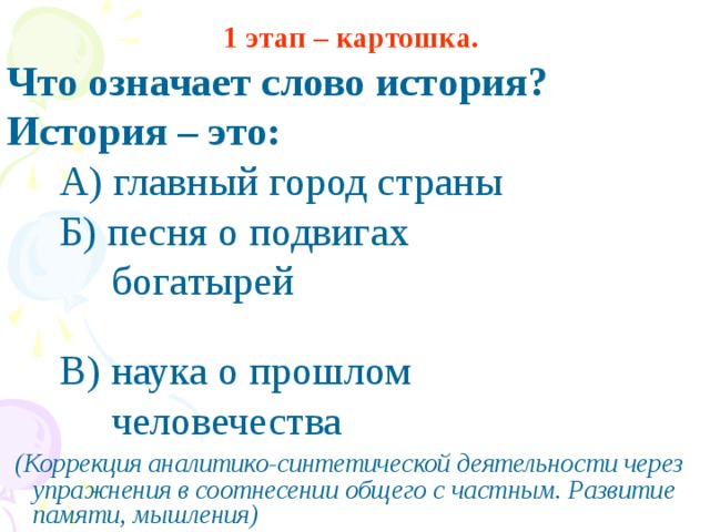 1 этап – картошка.  Что означает слово история? История – это:  А) главный город страны  Б) песня о подвигах  богатырей  В)  наука о прошлом  человечества  (Коррекция аналитико-синтетической деятельности через упражнения в соотнесении общего с частным. Развитие памяти, мышления)