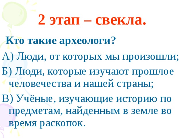 2 этап – свекла.  Кто такие археологи? А) Люди, от которых мы произошли; Б) Люди, которые изучают прошлое человечества и нашей страны; В) Учёные, изучающие историю по предметам, найденным в земле во время раскопок.