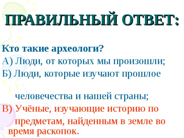 ПРАВИЛЬНЫЙ ОТВЕТ: Кто такие археологи? А) Люди, от которых мы произошли; Б) Люди, которые изучают прошлое  человечества и нашей страны; В) Учёные, изучающие историю по  предметам, найденным в земле  во время раскопок.