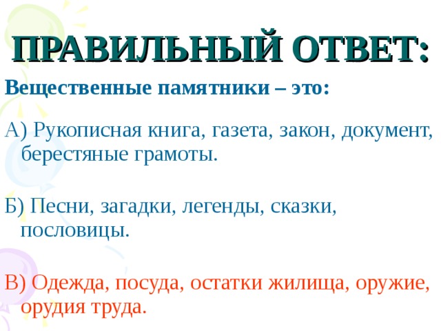 ПРАВИЛЬНЫЙ ОТВЕТ: Вещественные памятники – это:  А) Рукописная книга, газета, закон, документ, берестяные грамоты. Б) Песни, загадки, легенды, сказки, пословицы. В) Одежда, посуда, остатки жилища, оружие, орудия труда.