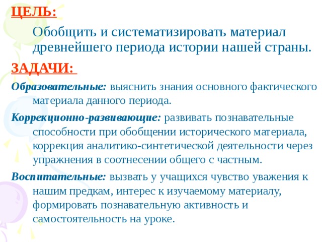 ЦЕЛЬ:   Обобщить и систематизировать материал древнейшего периода истории нашей страны. ЗАДАЧИ: Образовательные: выяснить знания основного фактического материала данного периода.  Коррекционно-развивающие: развивать познавательные способности при обобщении исторического материала, коррекция аналитико-синтетической деятельности через упражнения в соотнесении общего с частным. Воспитательные: вызвать у учащихся чувство уважения к нашим предкам, интерес к изучаемому материалу, формировать познавательную активность и самостоятельность на уроке.