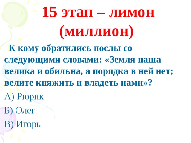 15 этап – лимон (миллион)  К кому обратились послы со следующими словами: «Земля наша велика и обильна, а порядка в ней нет; велите княжить и владеть нами»? А) Рюрик Б) Олег В) Игорь