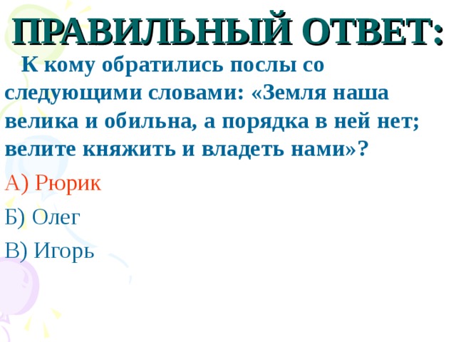 ПРАВИЛЬНЫЙ ОТВЕТ:  К кому обратились послы со следующими словами: «Земля наша велика и обильна, а порядка в ней нет; велите княжить и владеть нами»? А) Рюрик Б) Олег В) Игорь