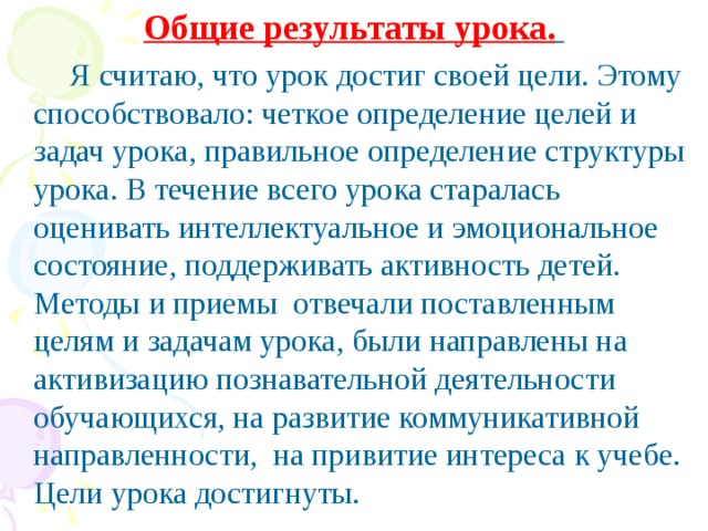 Общие результаты урока.   Я считаю, что урок достиг своей цели. Этому способствовало: четкое определение целей и задач урока, правильное определение структуры урока. В течение всего урока старалась оценивать интеллектуальное и эмоциональное состояние, поддерживать активность детей. Методы и приемы отвечали поставленным целям и задачам урока, были направлены на активизацию познавательной деятельности обучающихся, на развитие коммуникативной направленности, на привитие интереса к учебе. Цели урока достигнуты.